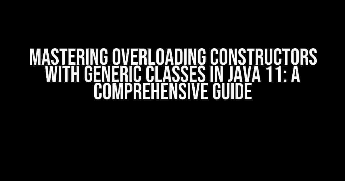 Mastering Overloading Constructors with Generic Classes in Java 11: A Comprehensive Guide